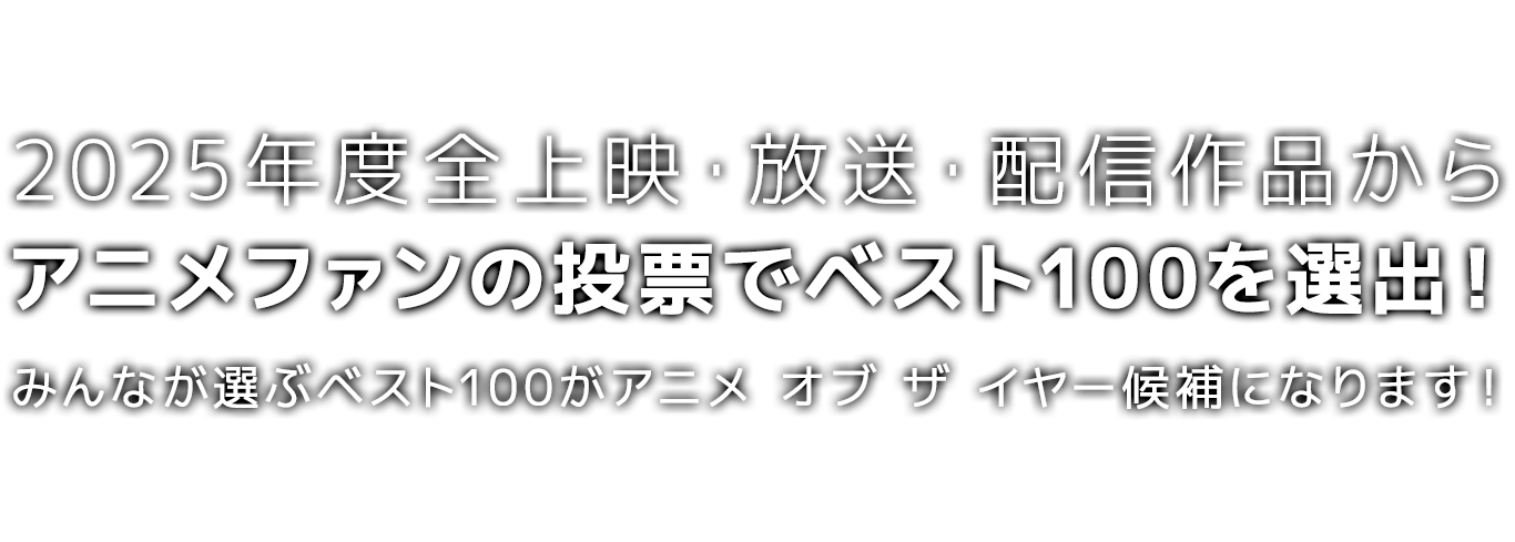2025年度*全上映・放送・配信作品から、アニメファンの投票でベスト100を選出!
みんなが選ぶベスト100が、アニメ オブ ザ イヤー「アニメファン賞」「作品賞」の候補になります!