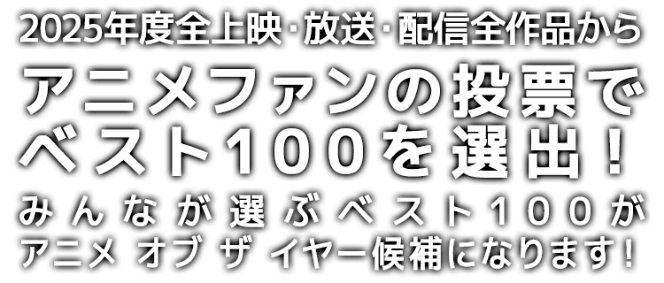 2025年度*全上映・放送・配信作品から、アニメファンの投票でベスト100を選出!
みんなが選ぶベスト100が、アニメ オブ ザ イヤー「アニメファン賞」「作品賞」の候補になります!